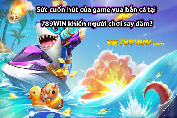 Sức cuốn hút của game vua bắn cá tại 789WIN khiến người chơi say đắm?